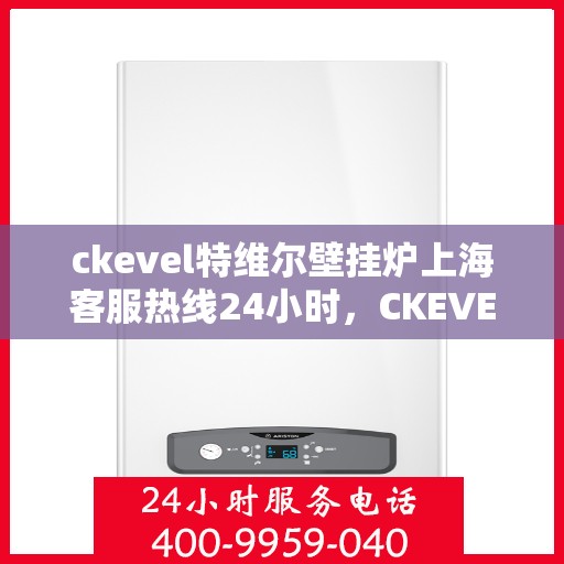ckevel特维尔壁挂炉上海客服热线24小时，CKEVEL特维尔壁挂炉上海全天候客服热线，专业解答您的每一个疑问