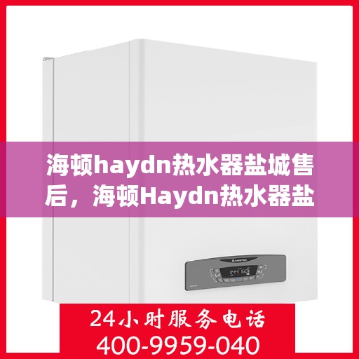 海顿haydn热水器盐城售后，海顿Haydn热水器盐城售后服务详解